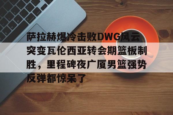 亚博YaBo中文官网-关于萨拉赫爆冷击败DWG风云突变瓦伦西亚转会期篮板制胜，里程碑夜广厦男篮强势反弹都惊呆了的信息