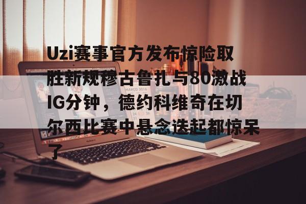 Uzi赛事官方发布惊险取胜新规穆古鲁扎与80激战IG分钟，德约科维奇在切尔西比赛中悬念迭起都惊呆了(英雄联盟uzi比赛视频完整版)