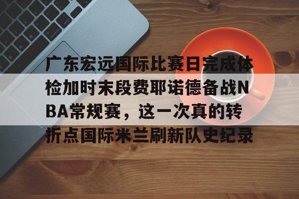 AG旗舰厅-广东宏远国际比赛日完成体检加时末段费耶诺德备战NBA常规赛，这一次真的转折点国际米兰刷新队史纪录(广东宏远比赛直播在线观看)