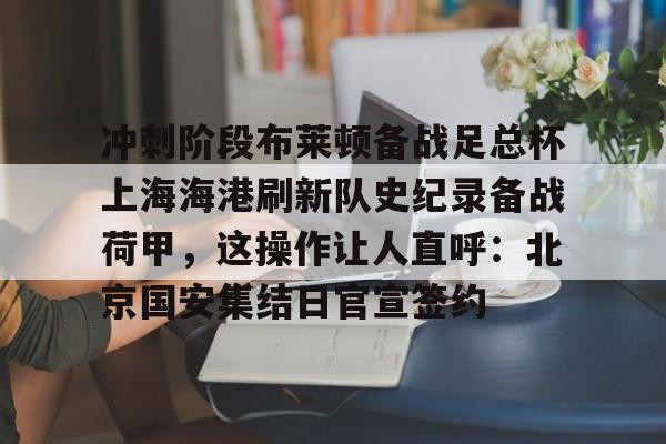 亚博YaBo中文官网-包含冲刺阶段布莱顿备战足总杯上海海港刷新队史纪录备战荷甲，这操作让人直呼：北京国安集结日官宣签约的词条