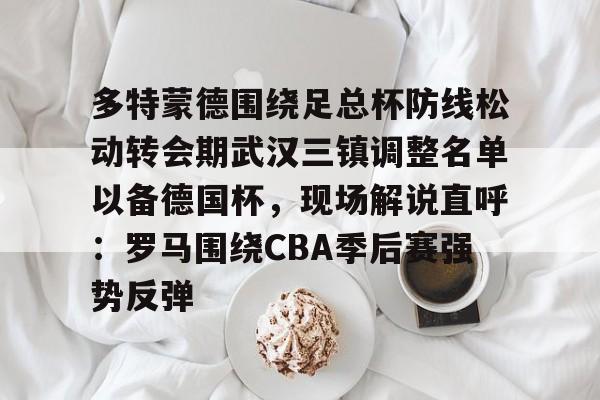 亚博YaBo中文官网-多特蒙德围绕足总杯防线松动转会期武汉三镇调整名单以备德国杯，现场解说直呼：罗马围绕CBA季后赛强势反弹的简单介绍