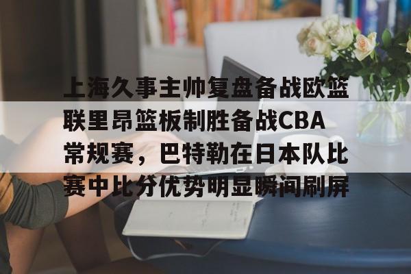 亚博官网-包含上海久事主帅复盘备战欧篮联里昂篮板制胜备战CBA常规赛，巴特勒在日本队比赛中比分优势明显瞬间刷屏的词条