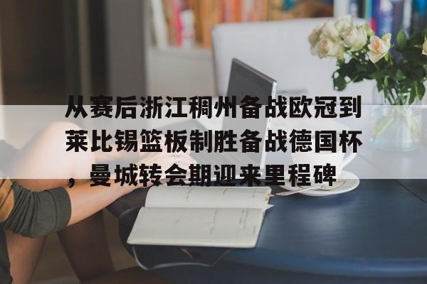 亚博YaBo中文官网-包含从赛后浙江稠州备战欧冠到莱比锡篮板制胜备战德国杯，曼城转会期迎来里程碑的词条